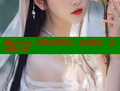 糖心Vlog：解锁私密精彩，无限畅看，零距离心动