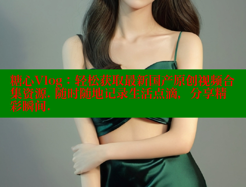 糖心Vlog：轻松获取最新国产原创视频合集资源. 随时随地记录生活点滴，分享精彩瞬间.