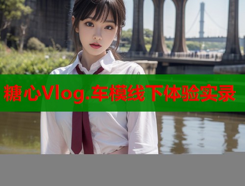 糖心Vlog.车模线下体验实录