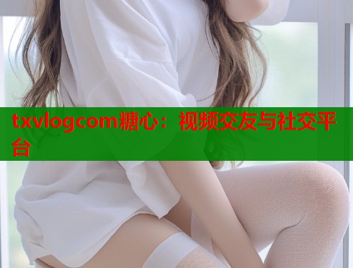 txvlogcom糖心：视频交友与社交平台