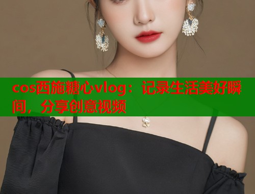 cos西施糖心vlog：记录生活美好瞬间，分享创意视频