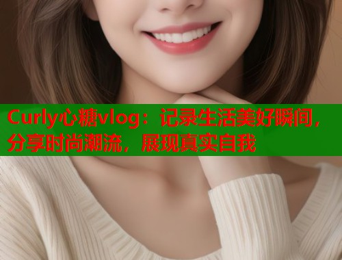 Curly心糖vlog：记录生活美好瞬间，分享时尚潮流，展现真实自我