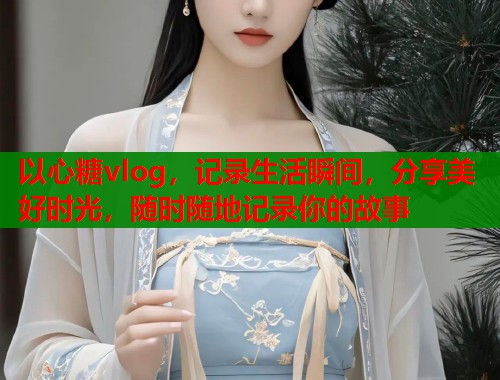 以心糖vlog，记录生活瞬间，分享美好时光，随时随地记录你的故事