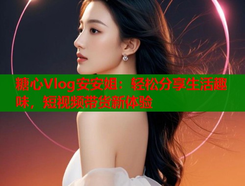 糖心Vlog安安姐：轻松分享生活趣味，短视频带货新体验