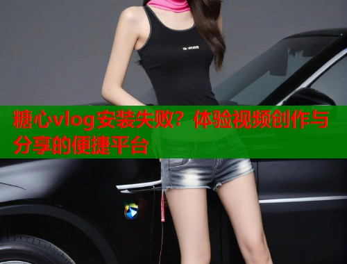 糖心vlog安装失败？体验视频创作与分享的便捷平台