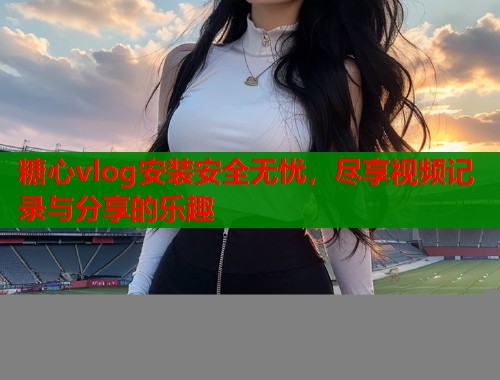 糖心vlog安装安全无忧，尽享视频记录与分享的乐趣