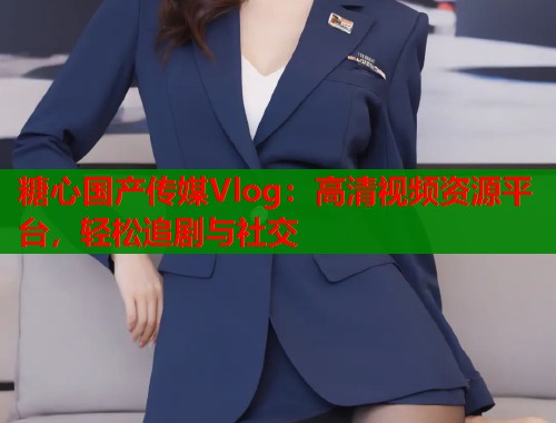 糖心国产传媒Vlog：高清视频资源平台，轻松追剧与社交