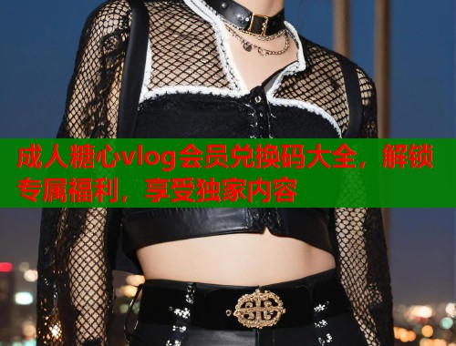 成人糖心vlog会员兑换码大全，解锁专属福利，享受独家内容