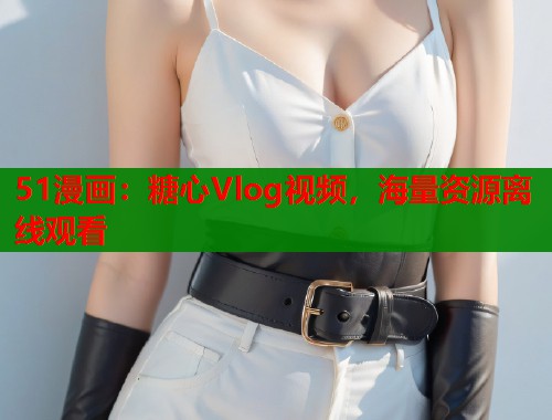 51漫画：糖心Vlog视频，海量资源离线观看