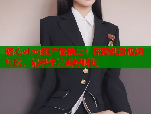 糖心vlog国产最地址：探索创意视频社区，记录生活美好瞬间