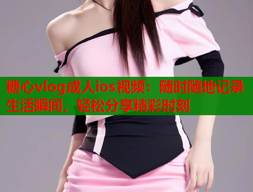 糖心vlog成人ios视频：随时随地记录生活瞬间，轻松分享精彩时刻