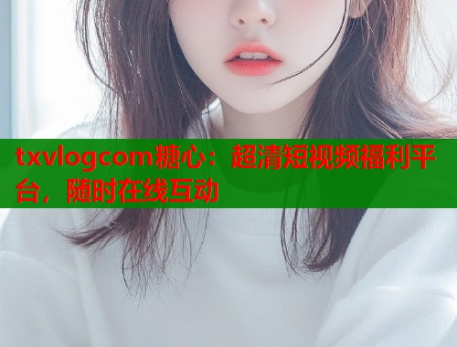 txvlogcom糖心：超清短视频福利平台，随时在线互动