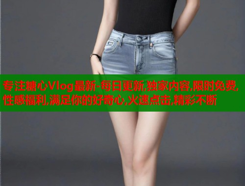 专注糖心Vlog最新-每日更新,独家内容,限时免费,性感福利,满足你的好奇心,火速点击,精彩不断