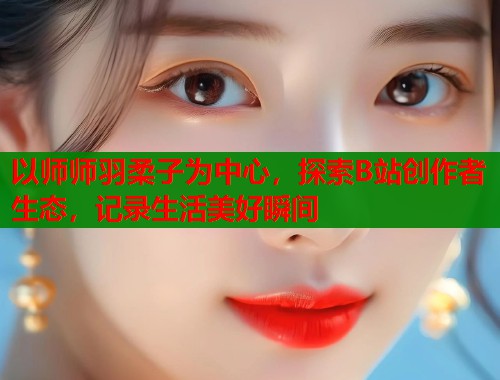 以师师羽柔子为中心，探索B站创作者生态，记录生活美好瞬间