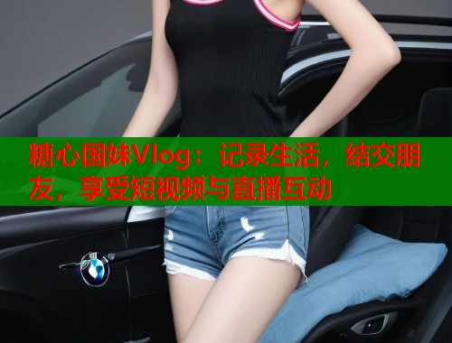 糖心国妹Vlog：记录生活，结交朋友，享受短视频与直播互动