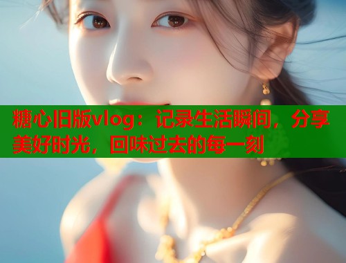 糖心旧版vlog：记录生活瞬间，分享美好时光，回味过去的每一刻