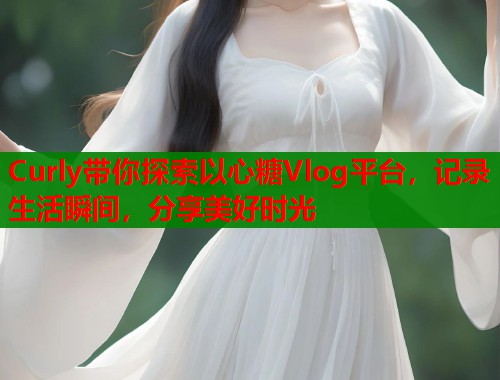 Curly带你探索以心糖Vlog平台，记录生活瞬间，分享美好时光  第2张