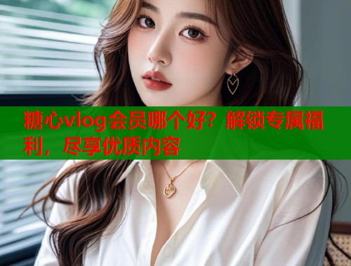 糖心vlog会员哪个好？解锁专属福利，尽享优质内容  第2张