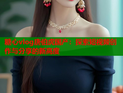 糖心vlog唐伯虎国产：探索短视频创作与分享的新高度  第2张