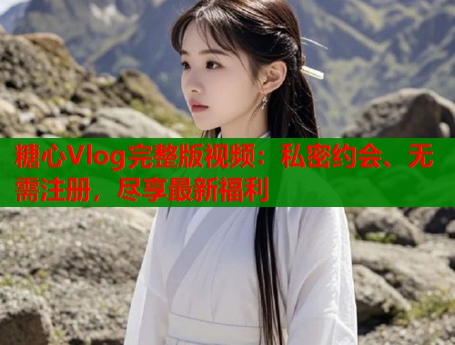 糖心Vlog完整版视频：私密约会、无需注册，尽享最新福利