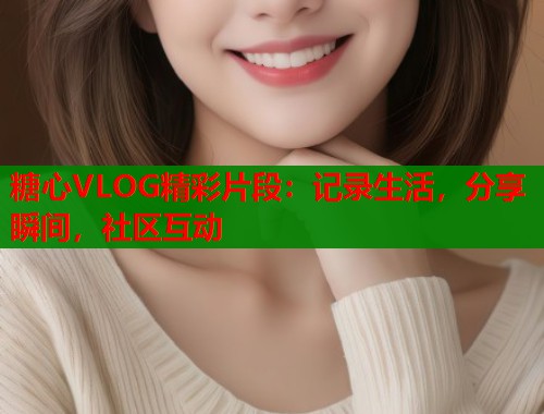 糖心VLOG精彩片段：记录生活，分享瞬间，社区互动