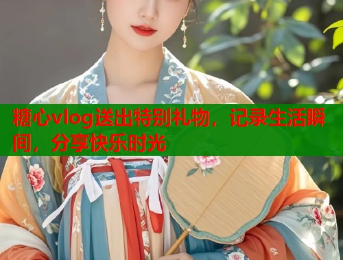 糖心vlog送出特别礼物，记录生活瞬间，分享快乐时光