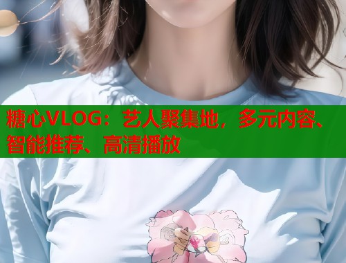 糖心VLOG：艺人聚集地，多元内容、智能推荐、高清播放  第2张