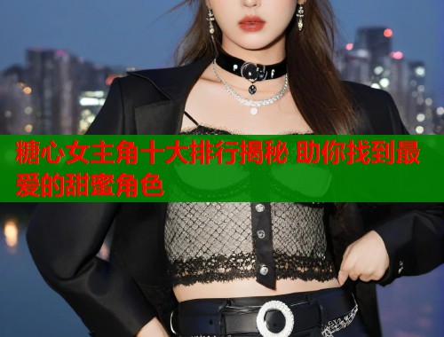 糖心女主角十大排行揭秘 助你找到最爱的甜蜜角色