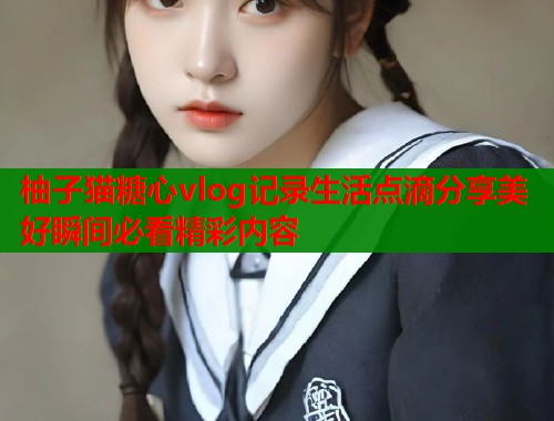 柚子猫糖心vlog记录生活点滴分享美好瞬间必看精彩内容  第1张