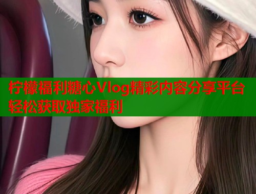 柠檬福利糖心Vlog精彩内容分享平台轻松获取独家福利  第1张