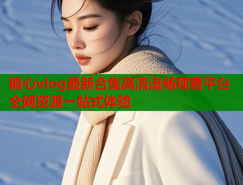 糖心vlog最新合集高清流畅观看平台全网资源一站式体验