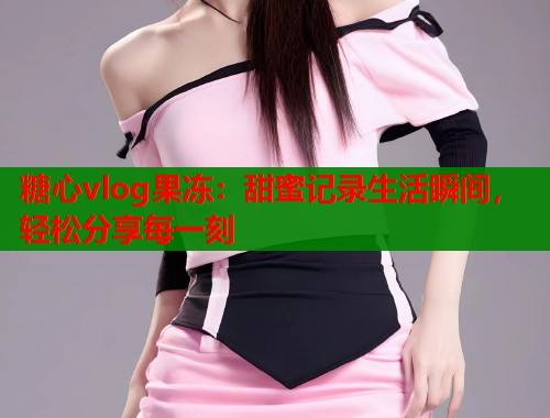 糖心vlog果冻：甜蜜记录生活瞬间，轻松分享每一刻