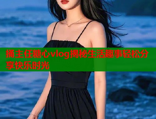 捅主任糖心vlog揭秘生活趣事轻松分享快乐时光  第2张