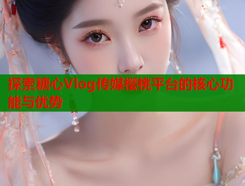 探索糖心Vlog传媒樱桃平台的核心功能与优势