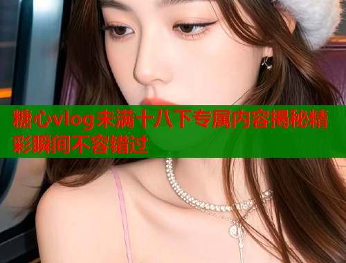 糖心vlog未满十八下专属内容揭秘精彩瞬间不容错过