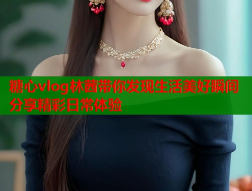 糖心vlog林茜带你发现生活美好瞬间分享精彩日常体验