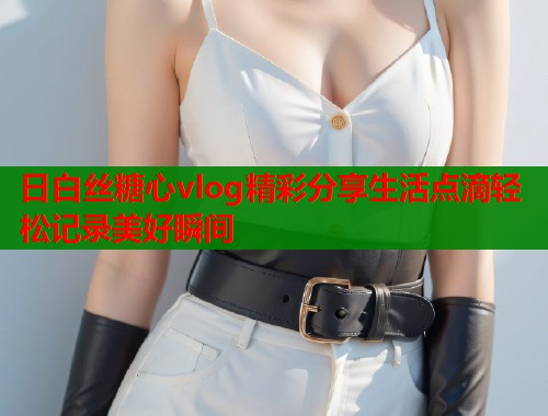 日白丝糖心vlog精彩分享生活点滴轻松记录美好瞬间