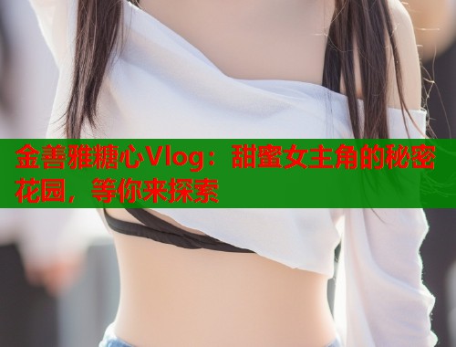 金善雅糖心Vlog：甜蜜女主角的秘密花园，等你来探索