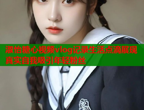 淑怡糖心视频vlog记录生活点滴展现真实自我吸引年轻粉丝  第2张