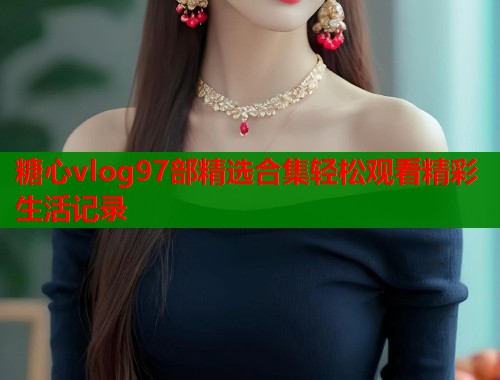 糖心vlog97部精选合集轻松观看精彩生活记录
