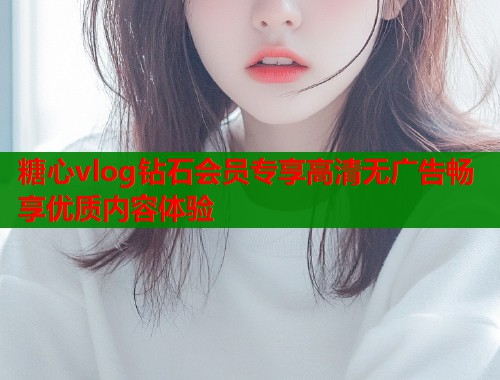 糖心vlog钻石会员专享高清无广告畅享优质内容体验