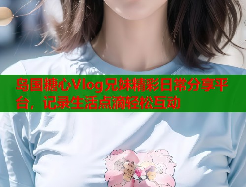 岛国糖心Vlog兄妹精彩日常分享平台，记录生活点滴轻松互动