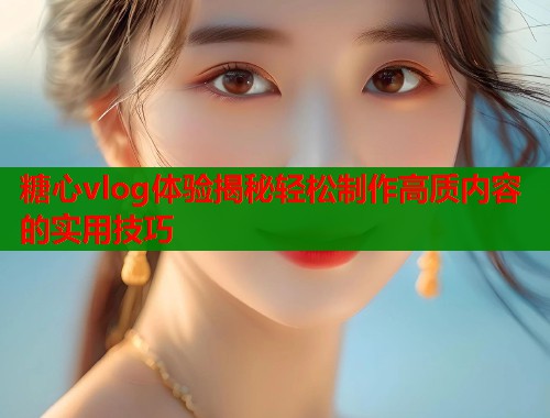 糖心vlog体验揭秘轻松制作高质内容的实用技巧