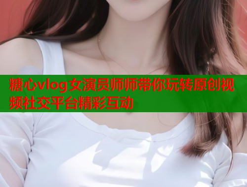 糖心vlog女演员师师带你玩转原创视频社交平台精彩互动