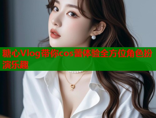 糖心Vlog带你cos蕾体验全方位角色扮演乐趣  第1张