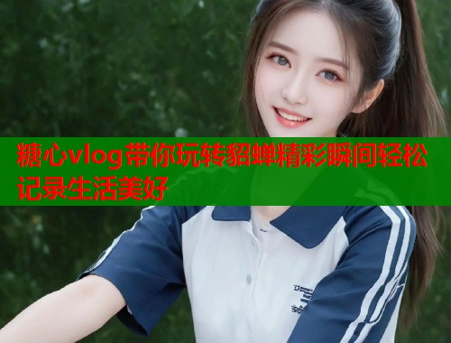 糖心vlog带你玩转貂蝉精彩瞬间轻松记录生活美好