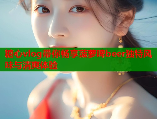 糖心vlog带你畅享菠萝啤beer独特风味与清爽体验