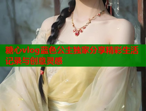 糖心vlog蓝色公主独家分享精彩生活记录与创意灵感