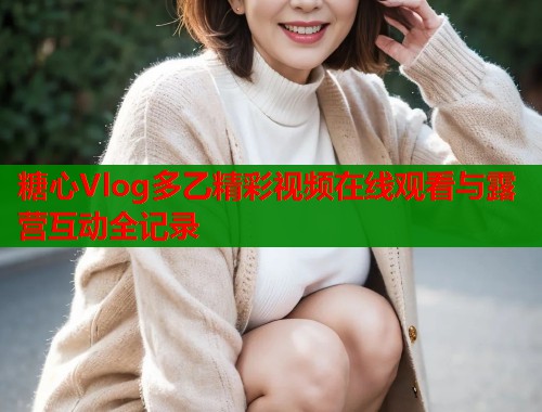 糖心Vlog多乙精彩视频在线观看与露营互动全记录