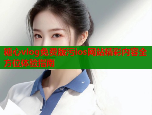 糖心vlog免费版污ios网站精彩内容全方位体验指南